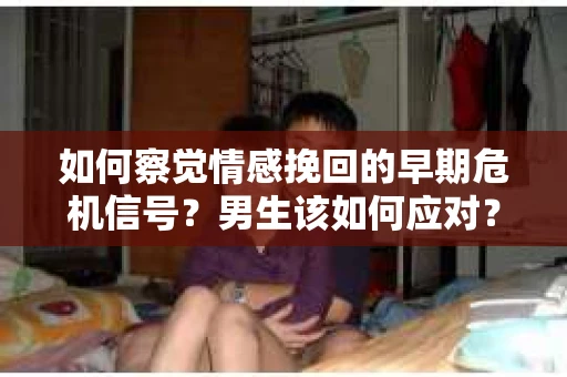 如何察觉情感挽回的早期危机信号？男生该如何应对？