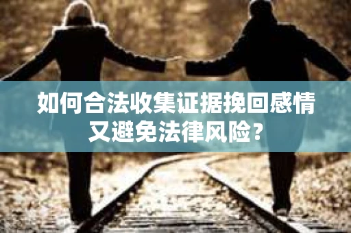 如何合法收集证据挽回感情又避免法律风险? 如何合法收集证据挽回感情又避免法律风险?