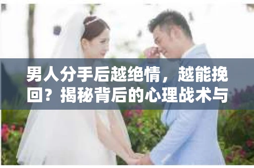 男人分手后越绝情，越能挽回？揭秘背后的心理战术与实际操作