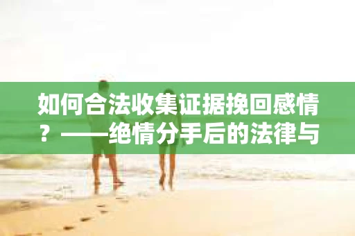 如何合法收集证据挽回感情？——绝情分手后的法律与取证策略