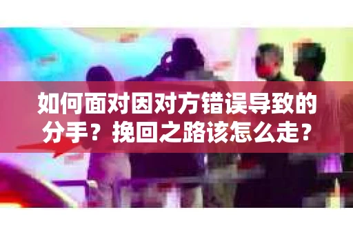 如何面对因对方错误导致的分手？挽回之路该怎么走？