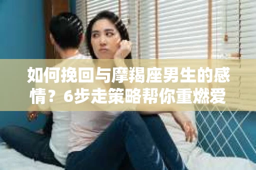 如何挽回与摩羯座男生的感情？6步走策略帮你重燃爱情之火