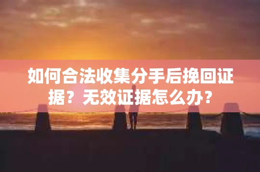 如何合法收集分手后挽回证据？无效证据怎么办？