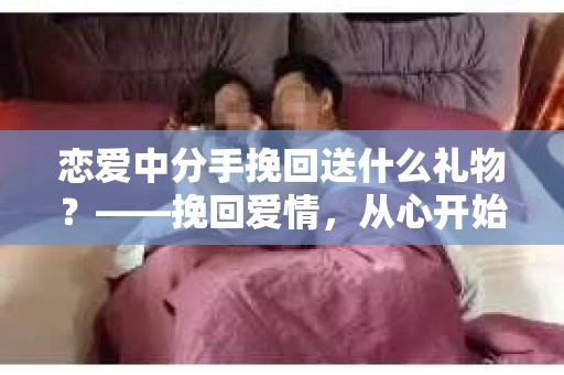 恋爱中分手挽回送什么礼物?——挽回爱情,从心开始 恋爱中分手挽回送什么礼物?——挽回爱情,从心开始
