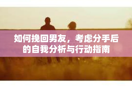 如何挽回男友,考虑分手后的自我分析与行动指南 如何挽回男友,考虑分手后的自我分析与行动指南