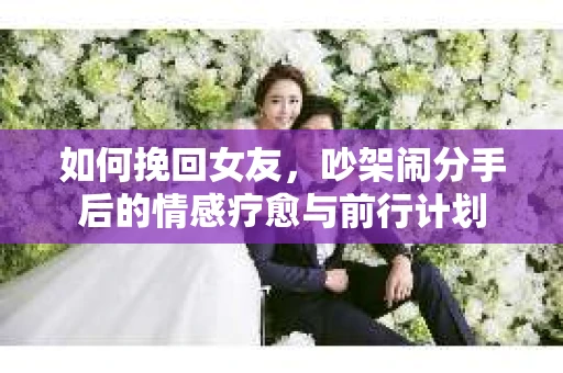 如何挽回女友，吵架闹分手后的情感疗愈与前行计划