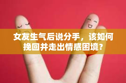 女友生气后说分手，该如何挽回并走出情感困境？