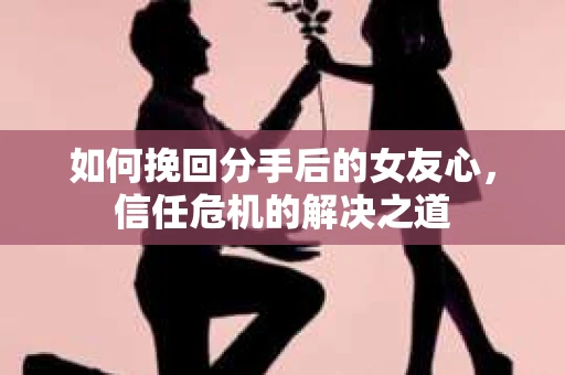 如何挽回分手后的女友心，信任危机的解决之道