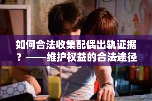 如何合法收集配偶出轨证据?——维护权益的合法途径 如何合法收集配偶出轨证据?——维护权益的合法途径