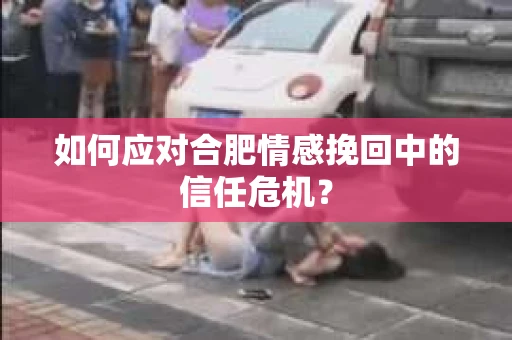 如何应对合肥情感挽回中的信任危机？