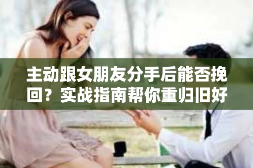 主动跟女朋友分手后能否挽回？实战指南帮你重归旧好
