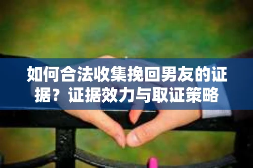 如何合法收集挽回男友的证据?证据效力与取证策略 如何合法收集挽回男友的证据?证据效力与取证策略