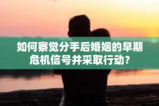 如何察觉分手后婚姻的早期危机信号并采取行动？