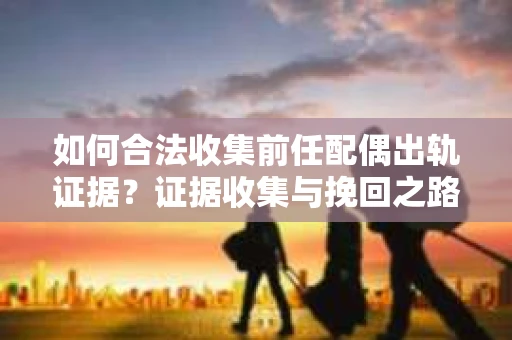 如何合法收集前任配偶出轨证据？证据收集与挽回之路怎么办？
