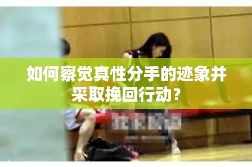 如何察觉真性分手的迹象并采取挽回行动？