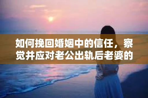 如何挽回婚姻中的信任，察觉并应对老公出轨后老婆的危机信号