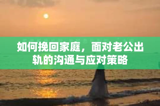 如何挽回家庭，面对老公出轨的沟通与应对策略