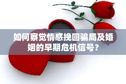 如何察觉情感挽回骗局及婚姻的早期危机信号? 如何察觉情感挽回骗局及婚姻的早期危机信号?