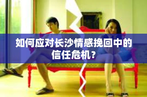 如何应对长沙情感挽回中的信任危机? 如何应对长沙情感挽回中的信任危机?