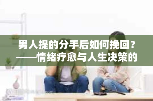 男人提的分手后如何挽回?——情绪疗愈与人生决策的干货指南 男人提的分手后如何挽回?——情绪疗愈与人生决策的干货指南