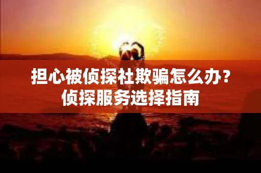 担心被侦探社欺骗怎么办？侦探服务选择指南