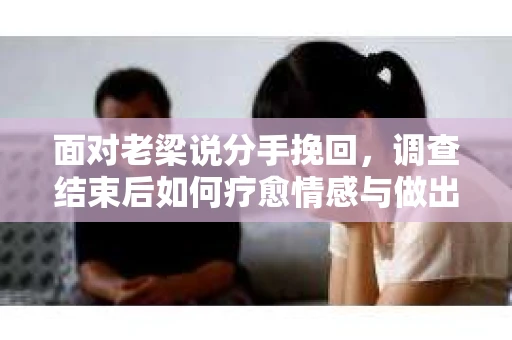 面对老梁说分手挽回，调查结束后如何疗愈情感与做出人生决策？