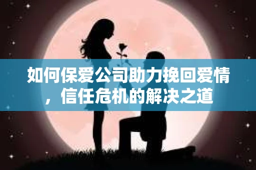 如何保爱公司助力挽回爱情，信任危机的解决之道