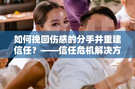 如何挽回伤感的分手并重建信任?——信任危机解决方案 如何挽回伤感的分手并重建信任?——信任危机解决方案