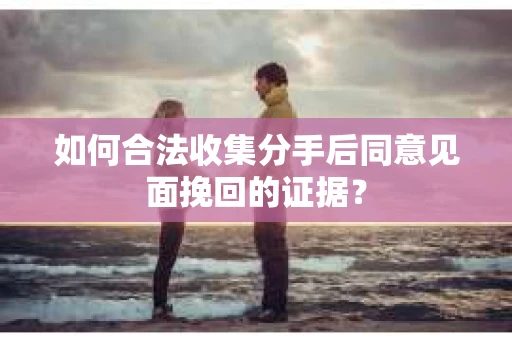如何合法收集分手后同意见面挽回的证据？