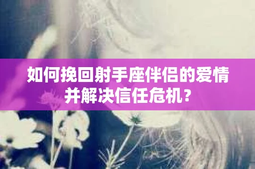 如何挽回射手座伴侣的爱情并解决信任危机？