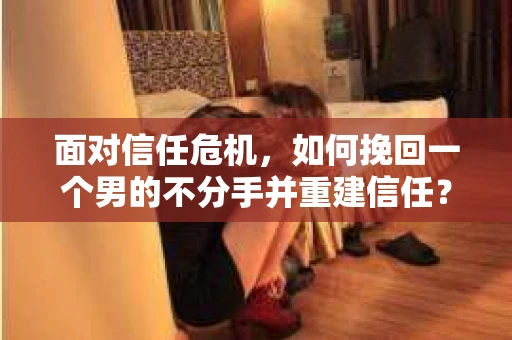面对信任危机，如何挽回一个男的不分手并重建信任？