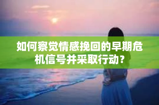 如何察觉情感挽回的早期危机信号并采取行动？