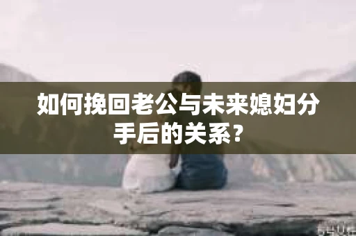 如何挽回老公与未来媳妇分手后的关系？