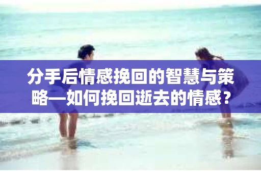 分手后情感挽回的智慧与策略—如何挽回逝去的情感? 分手后情感挽回的智慧与策略—如何挽回逝去的情感?